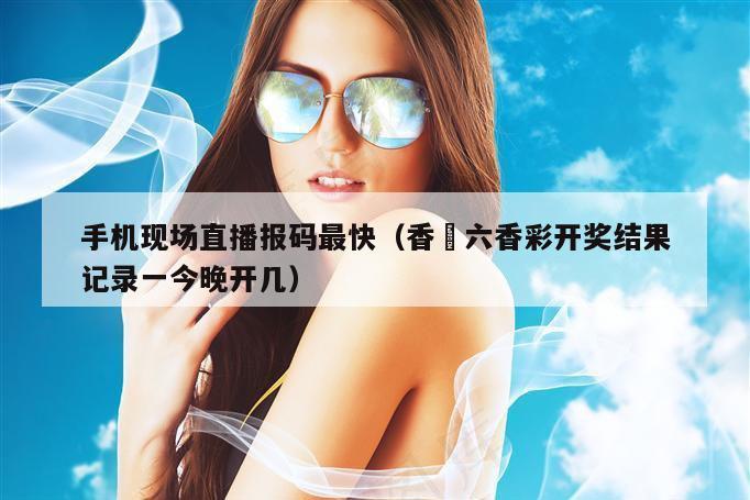手机现场直播报码最快（香淃六香彩开奖结果记录一今晚开几）