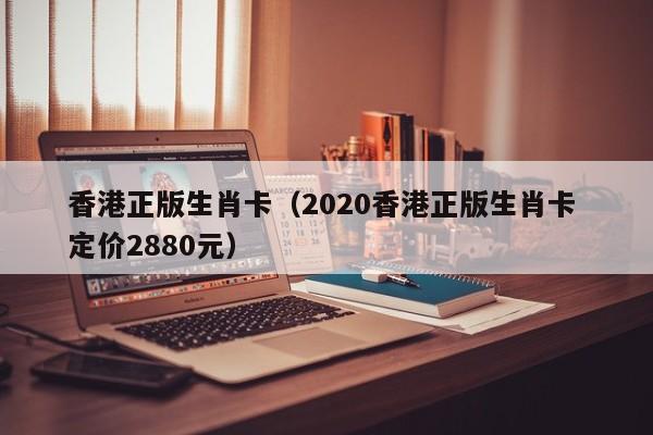 香港正版生肖卡（2020香港正版生肖卡 定价2880元）